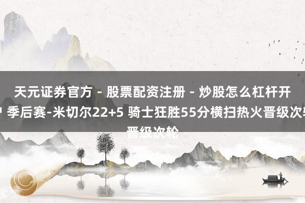 天元证券官方 - 股票配资注册 - 炒股怎么杠杆开户 季后赛-米切尔22+5 骑士狂胜55分横扫热火晋级次轮