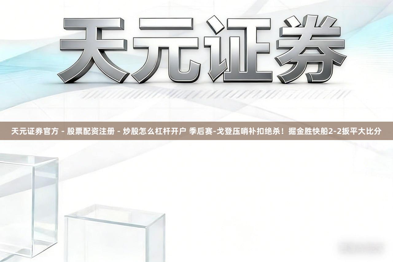 天元证券官方 - 股票配资注册 - 炒股怎么杠杆开户 季后赛-戈登压哨补扣绝杀！掘金胜快船2-2扳平大比分