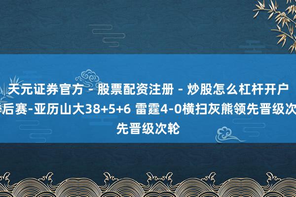 天元证券官方 - 股票配资注册 - 炒股怎么杠杆开户 季后赛-亚历山大38+5+6 雷霆4-0横扫灰熊领先晋级次轮