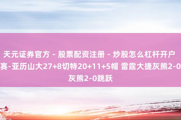 天元证券官方 - 股票配资注册 - 炒股怎么杠杆开户 季后赛-亚历山大27+8切特20+11+5帽 雷霆大捷灰熊2-0跳跃