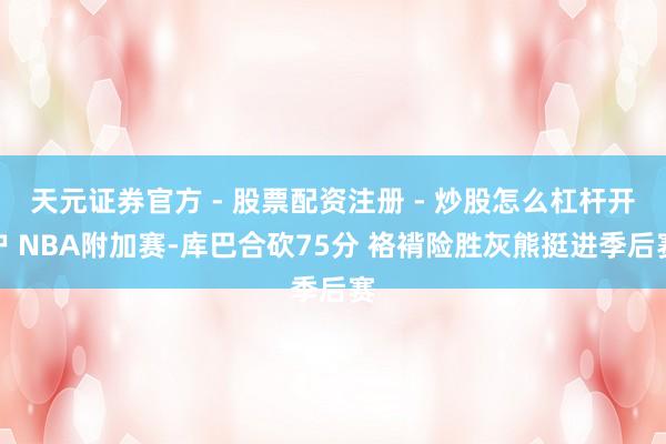天元证券官方 - 股票配资注册 - 炒股怎么杠杆开户 NBA附加赛-库巴合砍75分 袼褙险胜灰熊挺进季后赛
