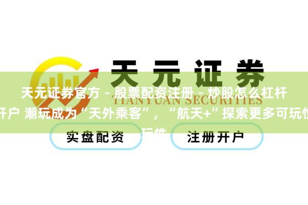 天元证券官方 - 股票配资注册 - 炒股怎么杠杆开户 潮玩成为“天外乘客”，“航天+”探索更多可玩性