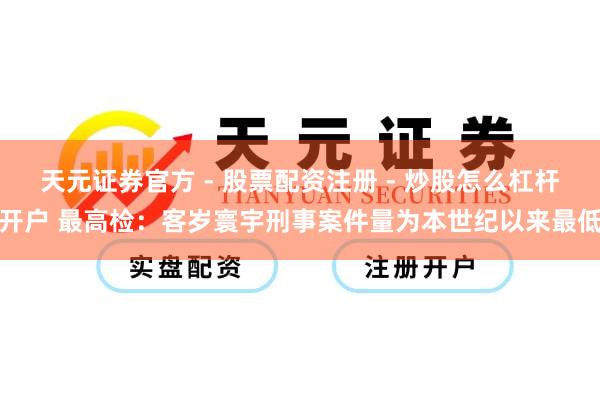 天元证券官方 - 股票配资注册 - 炒股怎么杠杆开户 最高检：客岁寰宇刑事案件量为本世纪以来最低